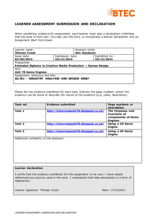 LEARNER ASSESSMENT SUBMISSION AND DECLARATION
LEARNER ASSESSMENT SUBMISSION AND DECLARATION
When submitting evidence for assessment, each learner must sign a declaration confirming
that the work is their own. You may use this form, or incorporate a learner declaration into an
Assignment Brief front sheet.
Learner name:
Thomas Crook
Assessor name:
Iain Goodyear
Issue date:
02/09/2014
Submission date:
18/12/2014
Submitted on:
18/12/2014
Programme:
Extended Diploma in Creative Media Production – Games Design
Unit:
Unit 70 Game Engines
Assignment reference and title:
IG/JE1 – INDUSTRY ANALYSIS AND DESIGN BRIEF
Please list the evidence submitted for each task. Indicate the page numbers where the
evidence can be found or describe the nature of the evidence (e.g. video, illustration).
Task ref. Evidence submitted Page numbers or
description
Task 1 http://tomcrookunit70.blogspot.co.uk/ The Purposes and
Functions of
components of Game
Engines
Task 2 http://tomcrookunit70.blogspot.co.uk/ Using a 2D Game
Engine
Task 3 http://tomcrookunit70.blogspot.co.uk/ Using a 3D Game
Engine
Additional comments to the Assessor:
Learner declaration
I certify that the evidence submitted for this assignment is my own. I have clearly
referenced any sources used in the work. I understand that false declaration is a form of
malpractice.
Learner signature: Thomas Crook Date: 17/12/2014
 