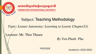 Subject: Teaching Methodology
Lecturer: Mr. Thor Theara
Topic: Leaner Autonomy: Learning to Learn( Chapter23)
By Ven.Phath Pha
Y4S1/B18
Academic :2022-2023
13/02/2023
1
 