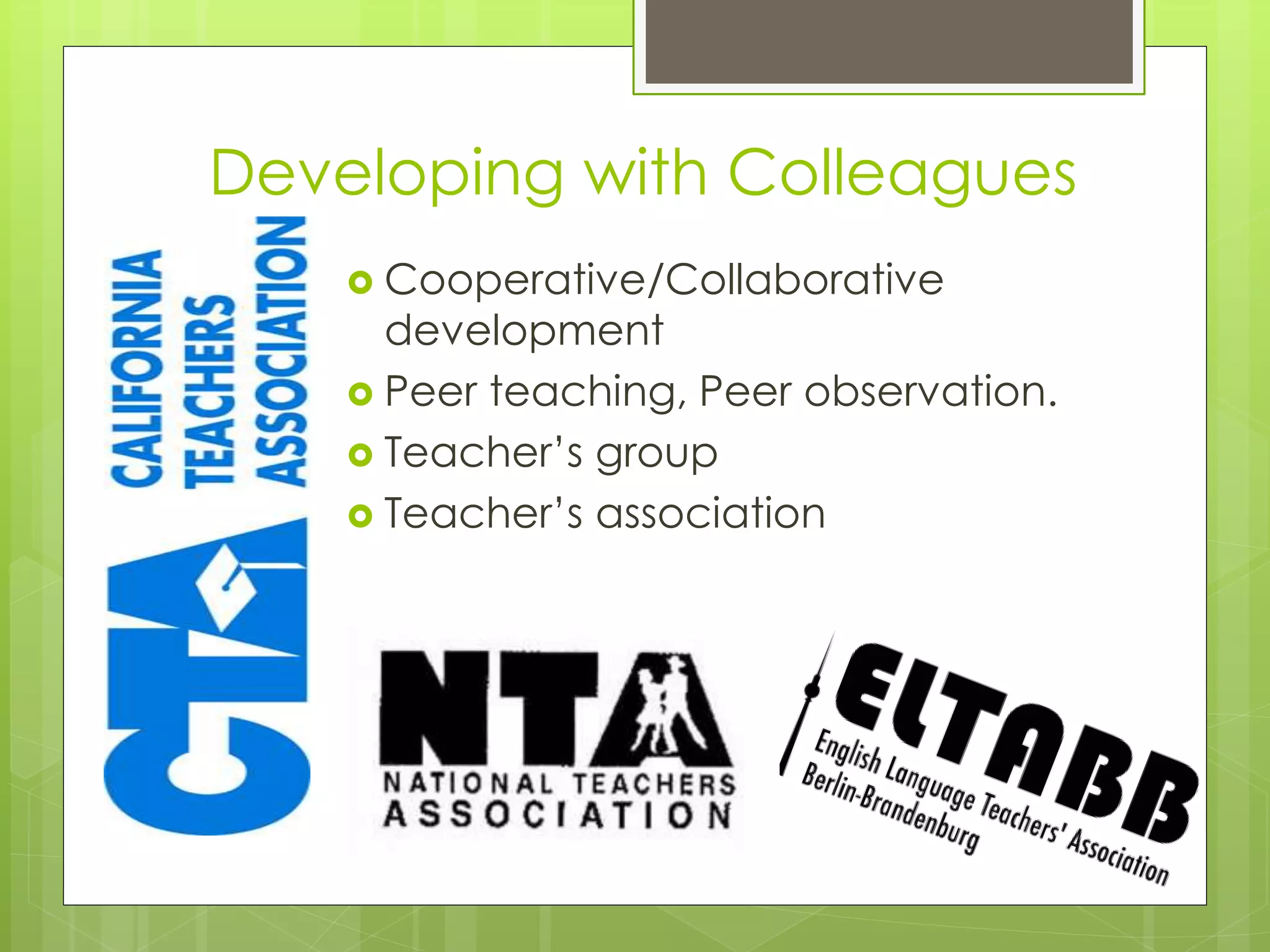 Developing with Colleagues
 Cooperative/Collaborative
development
 Peer teaching, Peer observation.
 Teacher’s group
 Teacher’s association
 