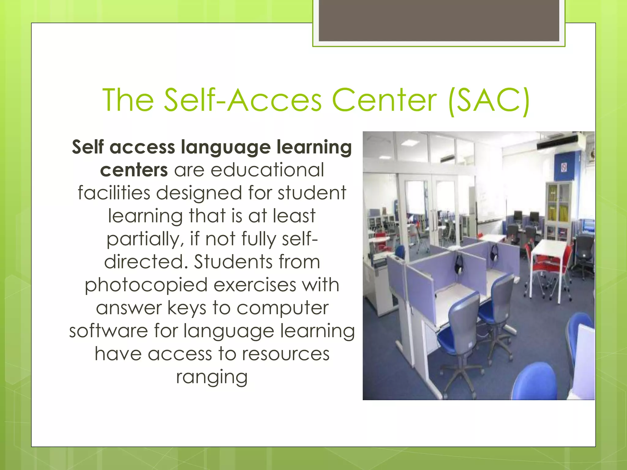 Self access language learning
centers are educational
facilities designed for student
learning that is at least
partially, if not fully self-
directed. Students from
photocopied exercises with
answer keys to computer
software for language learning
have access to resources
ranging
The Self-Acces Center (SAC)
 