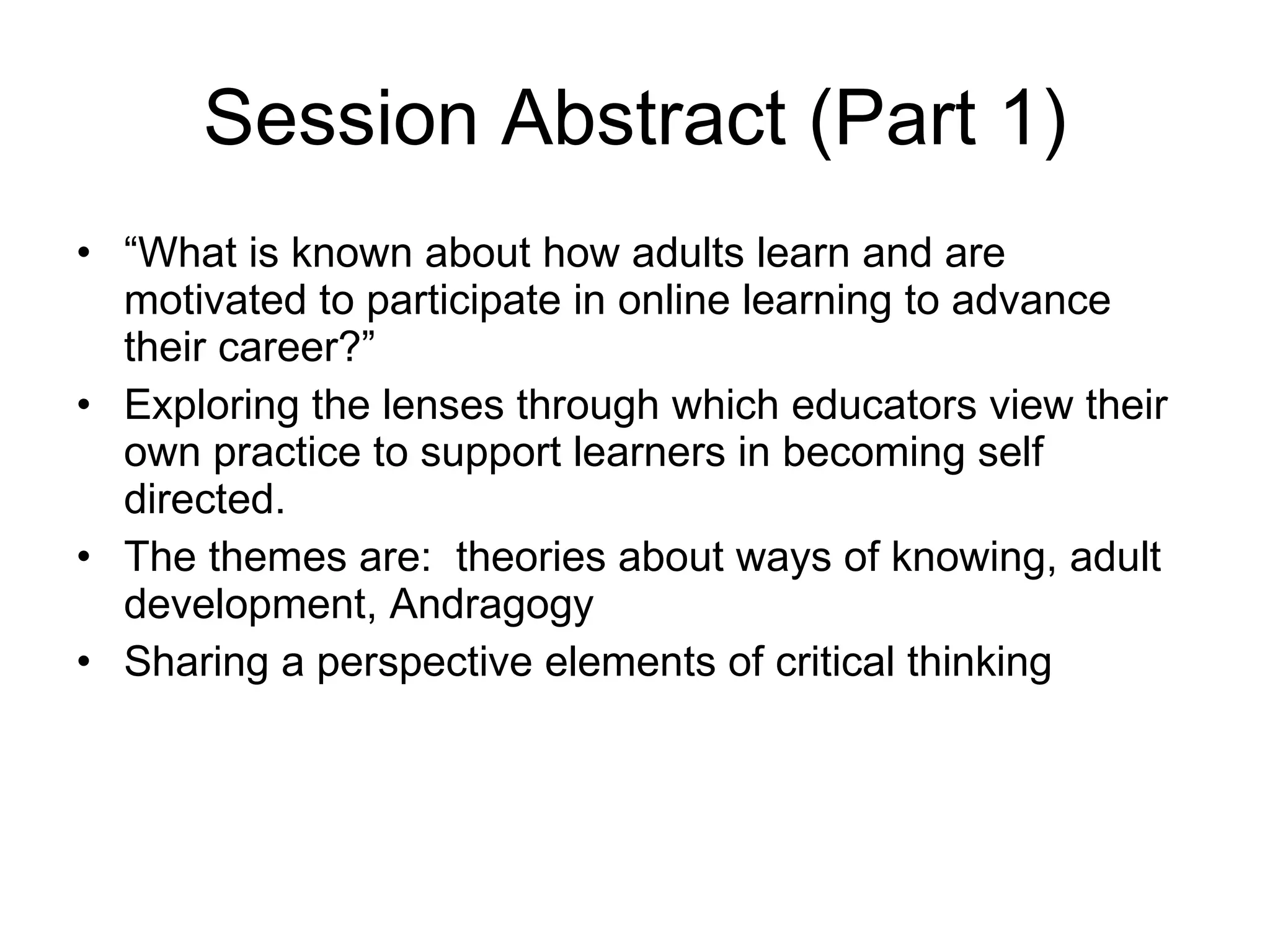 Session Abstract (Part 1) “ What is known about how adults learn and are motivated to participate in online learning to advance their career?” Exploring the lenses through which educators view their own practice to support learners in becoming self directed.  The themes are:  theories about ways of knowing, adult development, Andragogy Sharing a perspective elements of critical thinking 