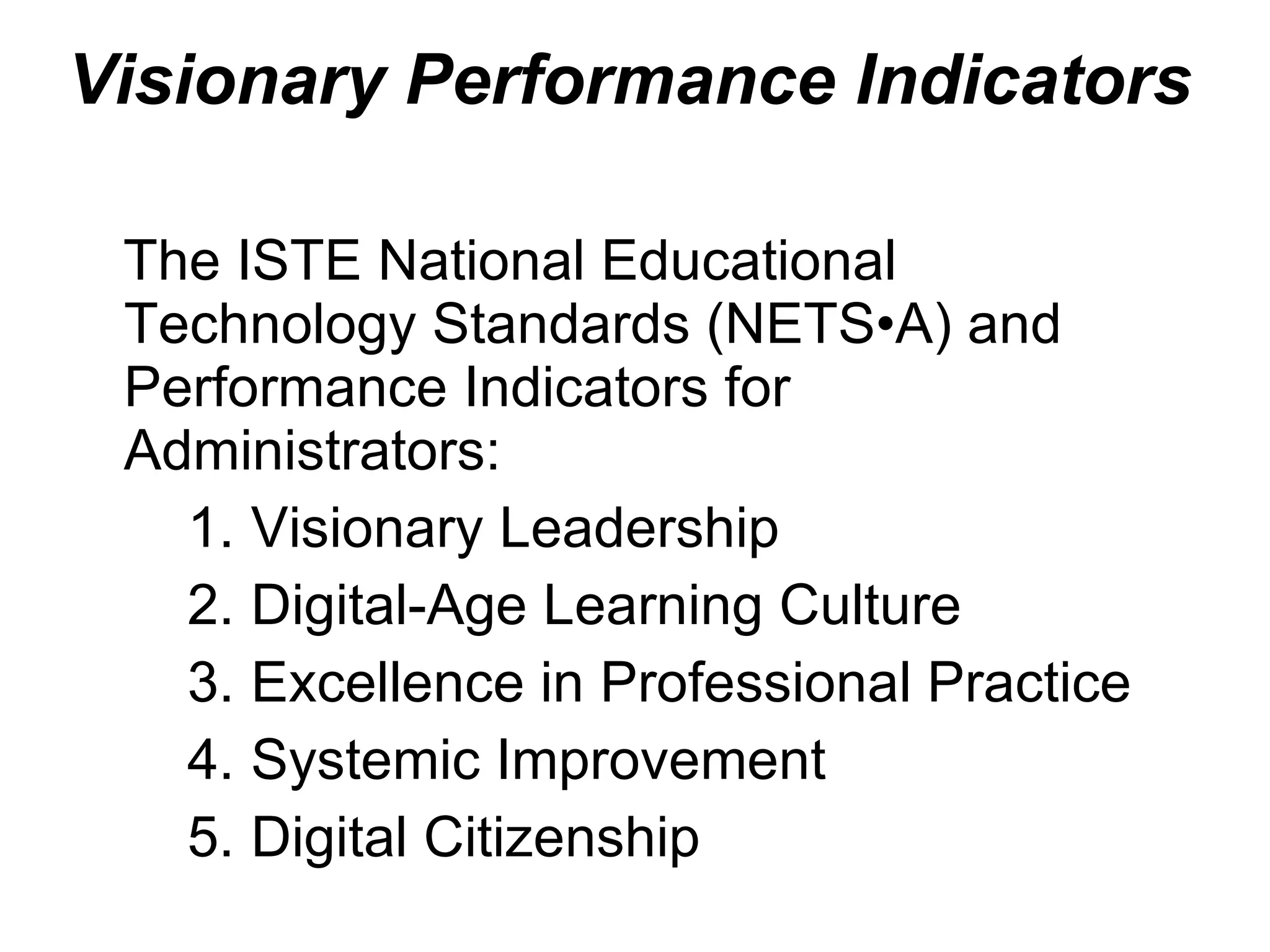 Visionary Performance Indicators a The ISTE National Educational Technology Standards (NETS•A) and Performance Indicators for Administrators: Visionary Leadership Digital-Age Learning Culture Excellence in Professional Practice Systemic Improvement Digital Citizenship 