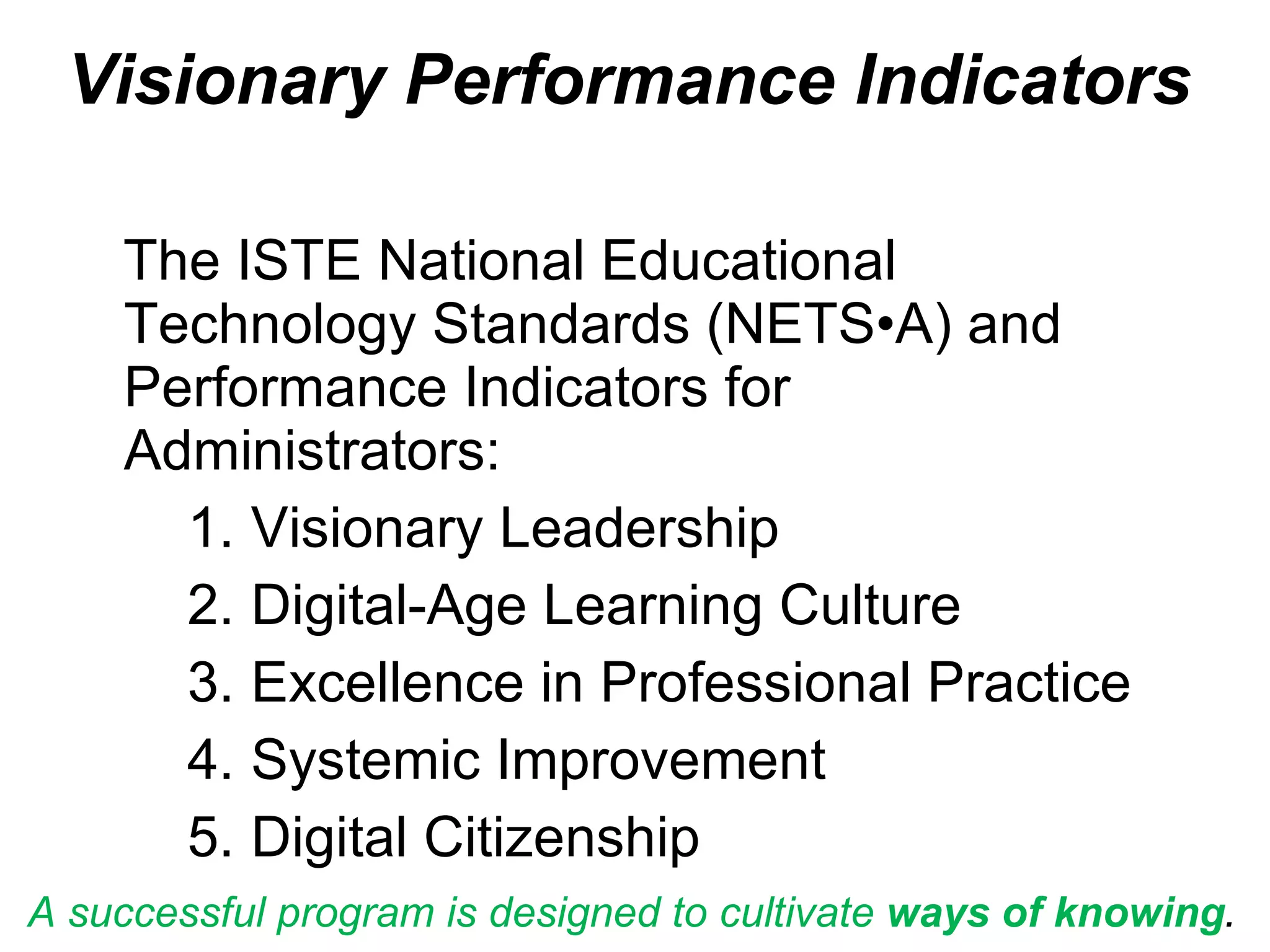 Visionary Performance Indicators b The ISTE National Educational Technology Standards (NETS•A) and Performance Indicators for Administrators: Visionary Leadership Digital-Age Learning Culture Excellence in Professional Practice Systemic Improvement Digital Citizenship A successful program is designed to cultivate  ways of knowing .  