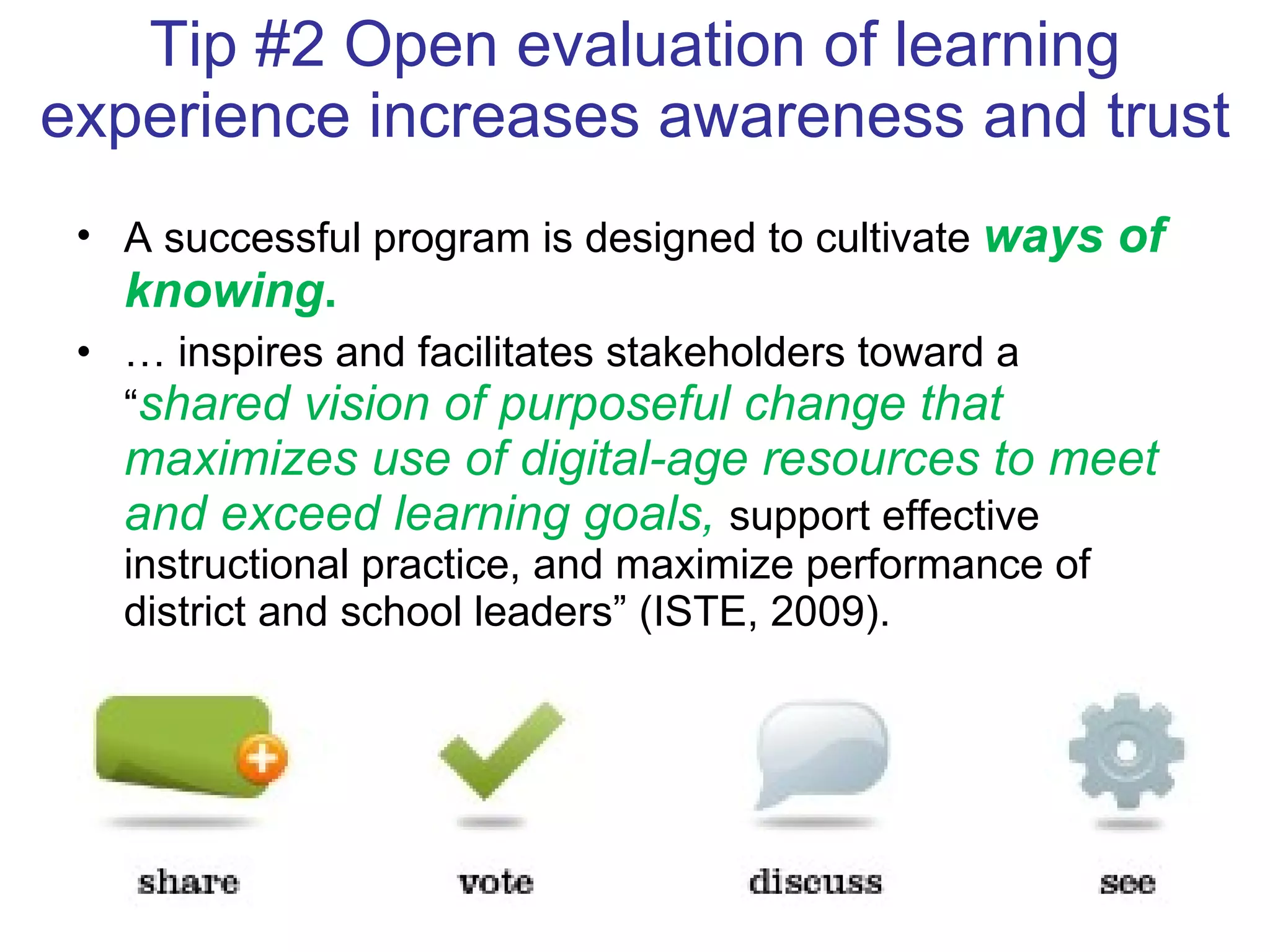 Tip #2 Open evaluation of learning experience increases awareness and trust A successful program is designed to cultivate  ways of knowing .  …  inspires and facilitates stakeholders toward a “ shared vision of purposeful change that maximizes use of digital-age resources to meet and exceed learning goals,  support effective instructional practice, and maximize performance of district and school leaders” (ISTE, 2009).  