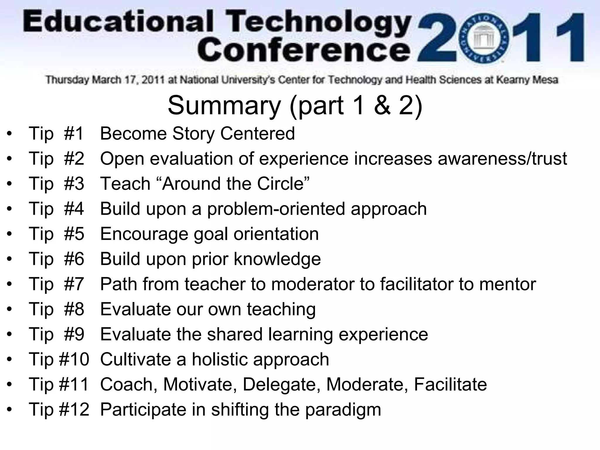 Summary (part 1 & 2) Tip  #1  Become Story Centered Tip  #2  Open evaluation of experience increases awareness/trust Tip  #3  Teach “Around the Circle” Tip  #4  Build upon a problem-oriented approach Tip  #5  Encourage goal orientation Tip  #6  Build upon prior knowledge Tip  #7  Path from teacher to moderator to facilitator to mentor Tip  #8  Evaluate our own teaching Tip  #9  Evaluate the shared learning experience Tip #10  Cultivate a holistic approach Tip #11  Coach, Motivate, Delegate, Moderate, Facilitate Tip #12  Participate in shifting the paradigm 