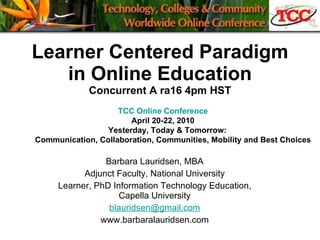 Learner Centered Paradigm in Online Education Concurrent A ra16 4pm HST Barbara Lauridsen, MBA Adjunct Faculty, National University Learner, PhD Information Technology Education, Capella University [email_address] www.barbaralauridsen.com TCC Online Conference   April 20-22, 2010      Yesterday, Today & Tomorrow:          Communication, Collaboration, Communities, Mobility and Best Choices 