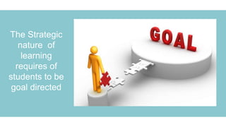 The Strategic
nature of
learning
requires of
students to be
goal directed
 