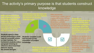 The activity’s primary purpose is that students construct
knowledge
Students spend a class
period conducting a close
read of a scientific article
on bear habitats. For
homework students write a
paragraph drawing an
inference about local bear
behavior during
the present drought.
Although the homework
asks students to interpret
the article by drawing
inferences, the time spent
constructing knowledge is
minimal compared to the
time taken understanding
concepts in the article
through the close read
After previously
conducting a close read of
a scientific article on bear
habitats, students spend
three class periods
preparing for a debate on
the topic of local efforts to
reduce bear depredations.
Students complete a unit
test focused on the
acquisition of content
knowledge.
A content-focused test does not
demonstrates only that students
can reconstruct existing
understandings.
Students are graded on a
portfolio of work in which
50%+ of their grade is
earned through
demonstration of their
activities interpreting,
analyzing, synthesizing,
and evaluating
information.
Students are
demonstrating that most
of their time and effort
was spent constructing
knowledge rather than
learning or processing
knowledge and processes
that were presented to
them.
Most time is spent analyzing bear behavior in the
context of local conditions, and synthesizing and
evaluating information to construct an argument
 