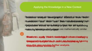 Students examine photos enlarged at different sizes to develop
an understanding of similarity and then apply that knowledge to
abstract geometric shapes, thinking about size ratios and
angles to determine which shapes are mathematically similar.
Students apply their knowledge from evaluating
shapes to deepen their own understanding of
mathematical similarity.
Applying the Knowledge in a New Context
Students analyze demographic statistics from their
hometown and then use their understanding of
population trends to develop a plan for an upcoming
housing development project
Students apply their knowledge from analyzing
demographic statistics in order to develop a housing
plan; this step requires further analysis.
 