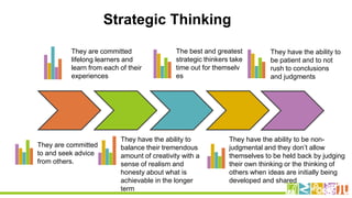 They are committed
to and seek advice
from others.
They have the ability to
balance their tremendous
amount of creativity with a
sense of realism and
honesty about what is
achievable in the longer
term
They are committed
lifelong learners and
learn from each of their
experiences
The best and greatest
strategic thinkers take
time out for themselv
es
They have the ability to be non-
judgmental and they don’t allow
themselves to be held back by judging
their own thinking or the thinking of
others when ideas are initially being
developed and shared
They have the ability to
be patient and to not
rush to conclusions
and judgments
Strategic Thinking
 