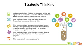 Strategic thinkers have the ability to use the left (logical) and
right (creative) sides of their brain. This skill takes practice as
well as confidence and can be tremendously valuable
They have the ability to develop a clearly defined and
focused business vision and personal vision
They have the ability to clearly define their objectives and
develop a strategic action plan with each objective broken
down into tasks and each task having a list of needed
resources and a specific timeline.
They have the ability to design flexibility into their plans by
creating some benchmarks in their thinking to review
progress.
They are amazingly aware and perceptive.
Strategic Thinking
 