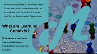 An instructional context represents all the
factors external to the learners within an
instructional environment that provide
meaning for the messages they receive
What, when, where, how,
why, and with whom
individual learners learn from
instruction
What are Learning
Contexts?
 