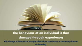 The behaviour of an individual is thus
changed through experiences
This change in behaviour brought about by experiences is commonly known
as learning.
 