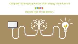 “Complete” learning experiences often employ more than one
discrete type of sub-context.
 