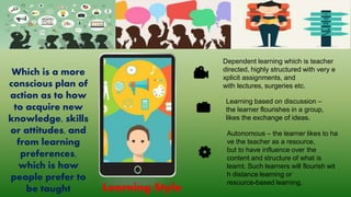 Dependent learning which is teacher
directed, highly structured with very e
xplicit assignments, and
with lectures, surgeries etc.
Learning based on discussion –
the learner flourishes in a group,
likes the exchange of ideas.
Autonomous – the learner likes to ha
ve the teacher as a resource,
but to have influence over the
content and structure of what is
learnt. Such learners will flourish wit
h distance learning or
resource-based learning.
Learning Style
Which is a more
conscious plan of
action as to how
to acquire new
knowledge, skills
or attitudes, and
from learning
preferences,
which is how
people prefer to
be taught
 
