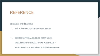 REFERENCE
LEARNING AND TEACHING
1. Prof .K.NAGARAJAN, SRIRAM PUBLISHERS.
1. COURSE MATERIAL FOR B.ED (FIRST YEAR)
DEPARTMENT OF EDUCATIONAL PSYCHOLOGY,
TAMILNADU TEACHERS EDUCATIONA UNIVERSITY.
 