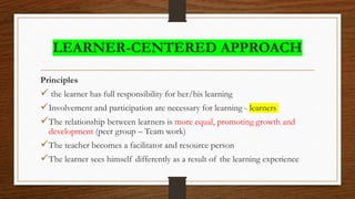 LEARNER-CENTERED APPROACH
Principles
 the learner has full responsibility for her/his learning
Involvement and participation are necessary for learning - learners
The relationship between learners is more equal, promoting growth and
development (peer group – Team work)
The teacher becomes a facilitator and resource person
The learner sees himself differently as a result of the learning experience
 