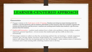 LEARNER-CENTERED APPROACH
Characteristics
 Engages students in the hard, messy work of learning. Teachers are doing too many learning tasks for
students – ask the questions, call on students, add details to their answers, offer the examples, organize the
content, do the preview and the review – teachers are working much harder than students – get far more
practice than the students.
 Explicit skill instruction – teachers teach students how to think, solve problems, evaluate evidence, analyze
arguments, generate hypotheses – do not assume that students pick up these skills on their own,
automatically.
 Encourages students to reflect on what they are learning and how they are learning it – include assignment
(seminar, quiz, role play, debate, elocution, model making, skit, ) components in which students reflect,
analyze and critique what they are learning and how they are learning it – make students aware of themselves
as learners and to make learning skills something students want to develop
 