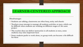 LEARNER-CENTERED APPROACH
Disadvantages
× Students are talking, classrooms are often busy, noisy and chaotic
× Teachers must attempt to manage all students activities at once, which can
be difficult when students are working on different stages of the same
project
× The teacher does not deliver instruction to all students at once, some
students may miss important facts
× Some students prefer to work alone, so group work can become a bit difficult
for them
 