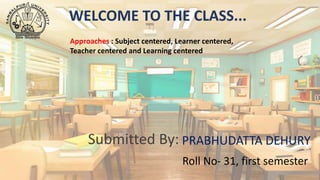 WELCOME TO THE CLASS...
Submitted By: PRABHUDATTA DEHURY
Roll No- 31, first semester
Approaches : Subject centered, Learner centered,
Teacher centered and Learning centered
 
