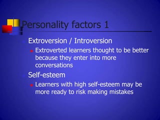 Personality factors 1
   Extroversion / Introversion
       Extroverted learners thought to be better
        because they enter into more
        conversations
   Self-esteem
       Learners with high self-esteem may be
        more ready to risk making mistakes
 