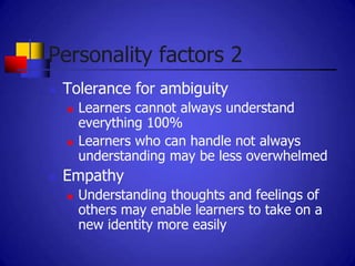 Personality factors 2
   Tolerance for ambiguity
       Learners cannot always understand
        everything 100%
       Learners who can handle not always
        understanding may be less overwhelmed
   Empathy
       Understanding thoughts and feelings of
        others may enable learners to take on a
        new identity more easily
 