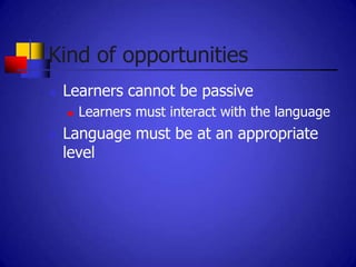 Kind of opportunities
   Learners cannot be passive
       Learners must interact with the language
   Language must be at an appropriate
    level
 