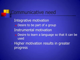 Communicative need
   Integrative motivation
       Desire to be part of a group
   Instrumental motivation
       Desire to learn a language so that it can be
        used
   Higher motivation results in greater
    progress
 