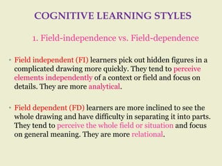 COGNITIVE LEARNING STYLES
1. Field-independence vs. Field-dependence
• Field independent (FI) learners pick out hidden figures in a
complicated drawing more quickly. They tend to perceive
elements independently of a context or field and focus on
details. They are more analytical.
• Field dependent (FD) learners are more inclined to see the
whole drawing and have difficulty in separating it into parts.
They tend to perceive the whole field or situation and focus
on general meaning. They are more relational.
 