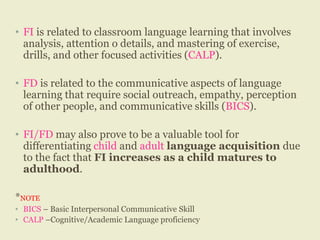 • FI is related to classroom language learning that involves
analysis, attention o details, and mastering of exercise,
drills, and other focused activities (CALP).
• FD is related to the communicative aspects of language
learning that require social outreach, empathy, perception
of other people, and communicative skills (BICS).
• FI/FD may also prove to be a valuable tool for
differentiating child and adult language acquisition due
to the fact that FI increases as a child matures to
adulthood.
*NOTE
• BICS – Basic Interpersonal Communicative Skill
• CALP –Cognitive/Academic Language proficiency
 