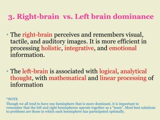 3. Right-brain vs. Left brain dominance
• The right-brain perceives and remembers visual,
tactile, and auditory images. It is more efficient in
processing holistic, integrative, and emotional
information.
• The left-brain is associated with logical, analytical
thought, with mathematical and linear processing of
information
*NOTE
Though we all tend to have one hemisphere that is more dominant, it is important to
remember that the left and right hemispheres operate together as a “team”. Most best solutions
to problems are those in which each hemisphere has participated optimally.
 