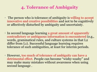 4. Tolerance of Ambiguity
• The person who is tolerance of ambiguity is willing to accept
innovative and creative possibilities and not to be cognitively
or affectively disturbed by ambiguity and uncertainty.
• In second language learning a great amount of apparently
contradictory or ambiguous information is encountered (e.g.,
words, grammatical rules, and culture systems in that L2
differ from L1). Successful language learning requires
tolerance of such ambiguities, at least for interim periods.
• However, too much of tolerance of ambiguity can have a
detrimental effect. People can become “wishy-washy” and
may make many mistakes without awareness when using
second language .
 