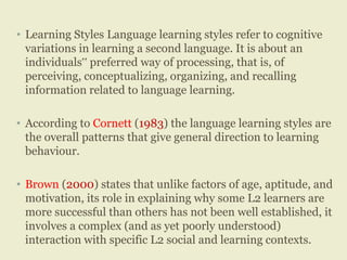 • Learning Styles Language learning styles refer to cognitive
variations in learning a second language. It is about an
individuals‟ preferred way of processing, that is, of
perceiving, conceptualizing, organizing, and recalling
information related to language learning.
• According to Cornett (1983) the language learning styles are
the overall patterns that give general direction to learning
behaviour.
• Brown (2000) states that unlike factors of age, aptitude, and
motivation, its role in explaining why some L2 learners are
more successful than others has not been well established, it
involves a complex (and as yet poorly understood)
interaction with specific L2 social and learning contexts.
 