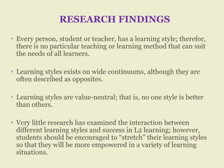 RESEARCH FINDINGS
• Every person, student or teacher, has a learning style; therefor,
there is no particular teaching or learning method that can suit
the needs of all learners.
• Learning styles exists on wide continuums, although they are
often described as opposites.
• Learning styles are value-neutral; that is, no one style is better
than others.
• Very little research has examined the interaction between
different learning styles and success in L2 learning; however,
students should be encouraged to “stretch” their learning styles
so that they will be more empowered in a variety of learning
situations.
 