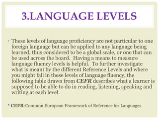 3.LANGUAGE LEVELS
• These levels of language proficiency are not particular to one
foreign language but can be applied to any language being
learned, thus considered to be a global scale, or one that can
be used across the board. Having a means to measure
language fluency levels is helpful. To further investigate
what is meant by the different Reference Levels and where
you might fall in these levels of language fluency, the
following table drawn from CEFR describes what a learner is
supposed to be able to do in reading, listening, speaking and
writing at each level.
* CEFR-Common European Framework of Reference for Languages
 
