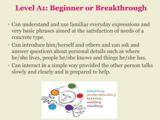 Level A1: Beginner or Breakthrough
• Can understand and use familiar everyday expressions and
very basic phrases aimed at the satisfaction of needs of a
concrete type.
• Can introduce him/herself and others and can ask and
answer questions about personal details such as where
he/she lives, people he/she knows and things he/she has.
• Can interact in a simple way provided the other person talks
slowly and clearly and is prepared to help.
 