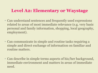 Level A2: Elementary or Waystage
• Can understand sentences and frequently used expressions
related to areas of most immediate relevance (e.g. very basic
personal and family information, shopping, local geography,
employment).
• Can communicate in simple and routine tasks requiring a
simple and direct exchange of information on familiar and
routine matters.
• Can describe in simple terms aspects of his/her background,
immediate environment and matters in areas of immediate
need.
 