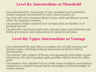 Level B1: Intermediate or Threshold
• Can understand the main points of clear standard input on familiar
matters regularly encountered in work, school, leisure, etc.
• Can deal with most situations likely to arise while travelling in an area
where the language is spoken.
• Can produce simple connected text on topics that are familiar or of
personal interest.
• Can describe experiences and events, dreams, hopes and ambitions and
briefly give reasons and explanations for opinions and plans.
Level B2: Upper Intermediate or Vantage
• Can understand the main ideas of complex text on both concrete and
abstract topics, including technical discussions in his/her field of
specialization.
• Can interact with a degree of fluency and spontaneity that makes regular
interaction with native speakers quite possible without strain for either
party.
• Can produce clear, detailed text on a wide range of subjects and explain a
viewpoint on a topical issue giving the advantages and disadvantages of
various options.
 