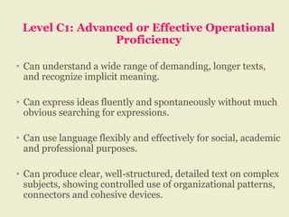 Level C1: Advanced or Effective Operational
Proficiency
• Can understand a wide range of demanding, longer texts,
and recognize implicit meaning.
• Can express ideas fluently and spontaneously without much
obvious searching for expressions.
• Can use language flexibly and effectively for social, academic
and professional purposes.
• Can produce clear, well-structured, detailed text on complex
subjects, showing controlled use of organizational patterns,
connectors and cohesive devices.
 