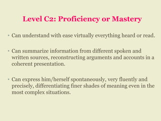 Level C2: Proficiency or Mastery
• Can understand with ease virtually everything heard or read.
• Can summarize information from different spoken and
written sources, reconstructing arguments and accounts in a
coherent presentation.
• Can express him/herself spontaneously, very fluently and
precisely, differentiating finer shades of meaning even in the
most complex situations.
 
