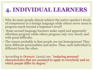 4. INDIVIDUAL LEARNERS
• Why do some people almost achieve the native speaker’s levels
of competence in a foreign language while others never seem to
progress much beyond a beginner’s level?
• Some second language learners make rapid and apparently
effortless progress while others progress only very slowly and
with great difficulty.
• The reason probably is that people are not homogenous! They
have different personalities and styles. Thus, each individual is
different from the other.
• According to Dornyei, (2005) are, “enduring personal
characteristics that are assumed to apply to everybody and on
which people differ by degree.”
 
