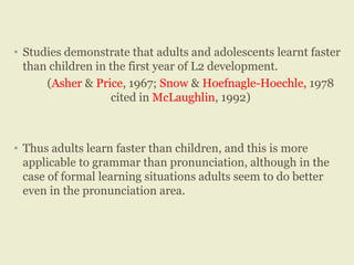 • Studies demonstrate that adults and adolescents learnt faster
than children in the first year of L2 development.
(Asher & Price, 1967; Snow & Hoefnagle-Hoechle, 1978
cited in McLaughlin, 1992)
• Thus adults learn faster than children, and this is more
applicable to grammar than pronunciation, although in the
case of formal learning situations adults seem to do better
even in the pronunciation area.
 