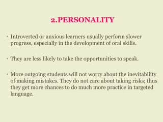 2.PERSONALITY
• Introverted or anxious learners usually perform slower
progress, especially in the development of oral skills.
• They are less likely to take the opportunities to speak.
• More outgoing students will not worry about the inevitability
of making mistakes. They do not care about taking risks; thus
they get more chances to do much more practice in targeted
language.
 