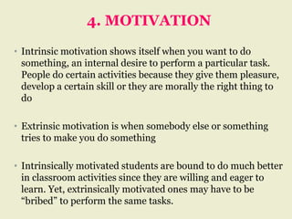 4. MOTIVATION
• Intrinsic motivation shows itself when you want to do
something, an internal desire to perform a particular task.
People do certain activities because they give them pleasure,
develop a certain skill or they are morally the right thing to
do
• Extrinsic motivation is when somebody else or something
tries to make you do something
• Intrinsically motivated students are bound to do much better
in classroom activities since they are willing and eager to
learn. Yet, extrinsically motivated ones may have to be
“bribed” to perform the same tasks.
 