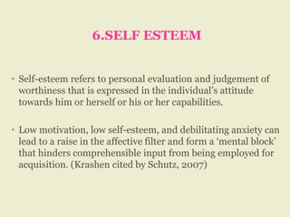 6.SELF ESTEEM
• Self-esteem refers to personal evaluation and judgement of
worthiness that is expressed in the individual’s attitude
towards him or herself or his or her capabilities.
• Low motivation, low self-esteem, and debilitating anxiety can
lead to a raise in the affective filter and form a ‘mental block’
that hinders comprehensible input from being employed for
acquisition. (Krashen cited by Schutz, 2007)
 