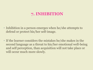 7. INHIBITION
• Inhibition in a person emerges when he/she attempts to
defend or protect his/her self-image.
• If the learner considers the mistakes he/she makes in the
second language as a threat to his/her emotional well-being
and self perception, than acquisition will not take place or
will occur much more slowly.
 
