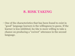 8. RISK TAKING
• One of the characteristics that has been found to exist in
”good” language learners is the willingness to guess. If the
learner is less inhibited, he/she is more willing to take a
chance on producing a “correct” utterance in the second
language.
 