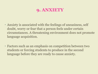 9. ANXIETY
• Anxiety is associated with the feelings of uneasiness, self
doubt, worry or fear that a person feels under certain
circumstances. A threatening environment does not promote
language acquisition.
• Factors such as an emphasis on competition between two
students or forcing students to produce in the second
language before they are ready to cause anxiety.
 