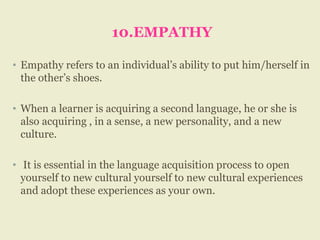 10.EMPATHY
• Empathy refers to an individual’s ability to put him/herself in
the other’s shoes.
• When a learner is acquiring a second language, he or she is
also acquiring , in a sense, a new personality, and a new
culture.
• It is essential in the language acquisition process to open
yourself to new cultural yourself to new cultural experiences
and adopt these experiences as your own.
 