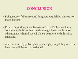CONCLUSION
• Being successful in a second language acquisition depends on
many factors.
• From this studies, it has been found that if a learner has a
competency in his or her own language, he or she is more
advantageous than those who lacks competence in his first
language.
• Also the role of psychological aspects play in gaining an extra
language which cannot be denied.
 